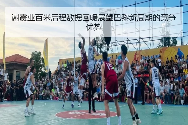 谢震业百米后程数据回暖展望巴黎新周期的竞争优势